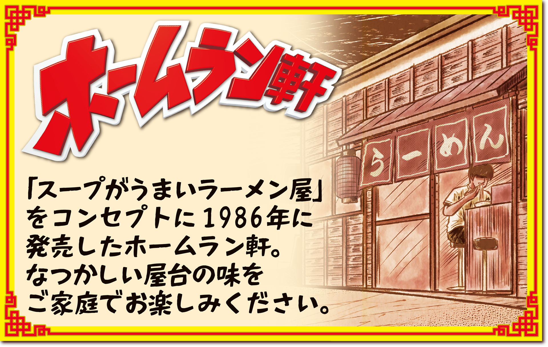 ホームラン軒　「スープがうまいラーメン屋」をコンセプトに1986年に発売したホームラン軒。なつかしい屋台の味をご家庭でお楽しみください。